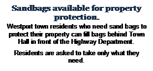 Text Box: Sandbags available for property protection.

Westport town residents who need sand bags to protect their property can fill bags behind Town Hall in front of the Highway Department.

Residents are asked to take only what they need.
