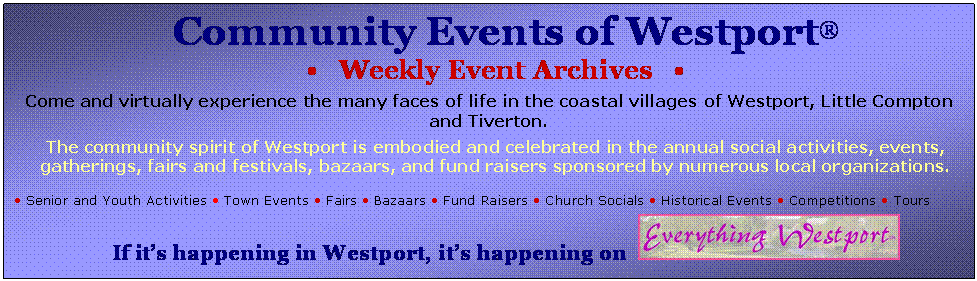 Text Box: Community Events of Westport�
�   Weekly Event Archives   � 

Come and virtually experience the many faces of life in the coastal villages of Westport, Little Compton and Tiverton.
 
The community spirit of Westport is embodied and celebrated in the annual social activities, events, gatherings, fairs and festivals, bazaars, and fund raisers sponsored by numerous local organizations.

� Senior and Youth Activities � Town Events � Fairs � Bazaars � Fund Raisers � Church Socials � Historical Events � Competitions � Tours

If it�s happening in Westport, it�s happening on   
